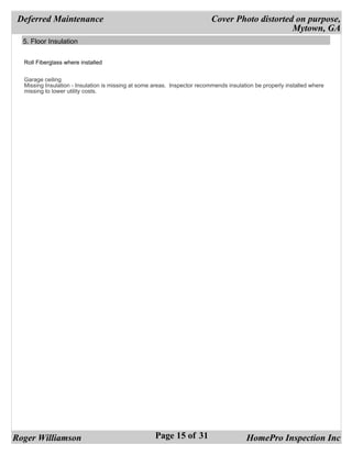 Deferred Maintenance                                                      Cover Photo distorted on purpose,
                                                                                                Mytown, GA
  5. Floor Insulation


  Roll Fiberglass where installed


  Garage ceiling
  Missing Insulation - Insulation is missing at some areas. Inspector recommends insulation be properly installed where
  missing to lower utility costs.




Roger Williamson                                     Page 15 of 31                      HomePro Inspection Inc
 