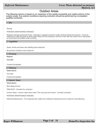 Deferred Maintenance                                                       Cover Photo distorted on purpose,
                                                                                                 Mytown, GA
                                                 Outdoor Areas
  The following opinion is based on an inspection of the readily accessible and visible portions of the
  outdoor areas. Any exterior conditions requiring correction should be performed by a competent
  qualified contractor.

  1. Site


  Sloping

  PERIODIC MAINTENANCE NEEDED

  Negative drainage basement house - Drainage is negative and storm water will flow toward the structure. It may be
  necessary to alter the grade to divert water away from the building a minimum of ten feet. Be careful not to raise grade
  at house above foundation water proofing.

  2. Vegetation


  Grass, shrubs and trees near dwelling were observed

  No adverse conditions were observed

  3. Driveway
  Material:

  Concrete


  Cracked Acceptable

  4. Walkway
  Observations:

  Concrete

  Cracked Acceptable

  5. Exterior Stairs
  Observations:

  Brick Steps at front

  PRE-DATE - Consider for correction

  Uneven Steps - Uneven steps were noted. This may pose trip hazard. Consider correction.

  PERIODIC MAINTENANCE NEEDED

  Deferred Maintenance - The inspected item suffers from deferred maintenance and is ready for reconditioning.




Roger Williamson                                      Page 3 of 31                        HomePro Inspection Inc
 