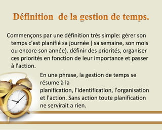 Commençons par une définition très simple: gérer son
temps c'est planifié sa journée ( sa semaine, son mois
ou encore son année). définir des priorités, organiser
ces priorités en fonction de leur importance et passer
à l'action.
En une phrase, la gestion de temps se
résume à la
planification, l'identification, l'organisation
et l'action. Sans action toute planification
ne servirait a rien.
 