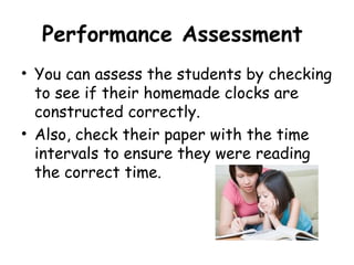 Performance Assessment
• You can assess the students by checking
  to see if their homemade clocks are
  constructed correctly.
• Also, check their paper with the time
  intervals to ensure they were reading
  the correct time.
 