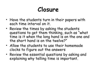 Closure
• Have the students turn in their papers with
  each time interval on it.
• Review the times by asking the students
  questions to get them thinking, such as “what
  time is it when the long hand is on the one and
  the short hand is on the twelve?”
• Allow the students to use their homemade
  clocks to figure out the answers
• Review the essential questions by asking and
  explaining why telling time is important.
 
