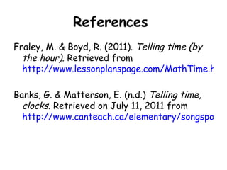 References
Fraley, M. & Boyd, R. (2011). Telling time (by
  the hour). Retrieved from
  http://www.lessonplanspage.com/MathTime.htm

Banks, G. & Matterson, E. (n.d.) Telling time,
  clocks. Retrieved on July 11, 2011 from
  http://www.canteach.ca/elementary/songspoems
 