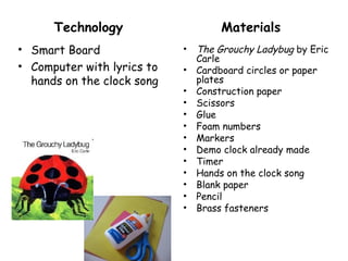 Technology                     Materials
• Smart Board               •   The Grouchy Ladybug by Eric
                                Carle
• Computer with lyrics to   •   Cardboard circles or paper
  hands on the clock song       plates
                            •   Construction paper
                            •   Scissors
                            •   Glue
                            •   Foam numbers
                            •   Markers
                            •   Demo clock already made
                            •   Timer
                            •   Hands on the clock song
                            •   Blank paper
                            •   Pencil
                            •   Brass fasteners
 
