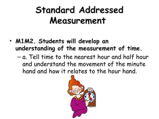 Standard Addressed
            Measurement

• M1M2. Students will develop an
  understanding of the measurement of time.
   – a. Tell time to the nearest hour and half hour
     and understand the movement of the minute
     hand and how it relates to the hour hand.
 