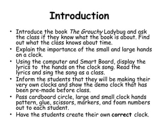 Introduction
• Introduce the book The Grouchy Ladybug and ask
  the class if they know what the book is about. Find
  out what the class knows about time.
• Explain the importance of the small and large hands
  on a clock.
• Using the computer and Smart Board, display the
  lyrics to the hands on the clock song. Read the
  lyrics and sing the song as a class.
• Inform the students that they will be making their
  very own clocks and show the demo clock that has
  been pre-made before class.
• Pass cardboard circle, large and small clock hands
  pattern, glue, scissors, markers, and foam numbers
  out to each student.
• Have the students create their own correct clock.
 