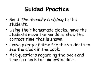 Guided Practice
• Read The Grouchy Ladybug to the
  students.
• Using their homemade clocks, have the
  students move the hands to show the
  correct time that is shown.
• Leave plenty of time for the students to
  see the clock in the book.
• Ask questions regarding the book and
  time so check for understanding.
 