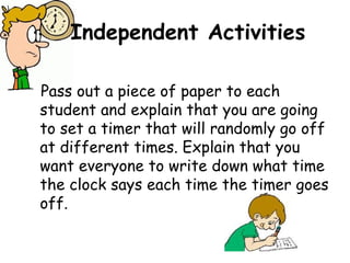 Independent Activities

Pass out a piece of paper to each
student and explain that you are going
to set a timer that will randomly go off
at different times. Explain that you
want everyone to write down what time
the clock says each time the timer goes
off.
 