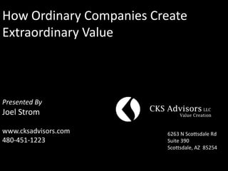 How Ordinary Companies Create
Extraordinary Value



Presented By
Joel Strom

www.cksadvisors.com      6263 N Scottsdale Rd
480-451-1223             Suite 390
                         Scottsdale, AZ 85254
 