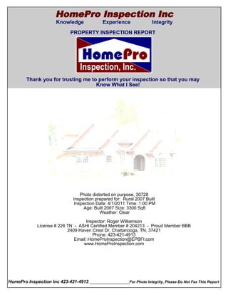 HomePro Inspection Inc
                       Knowledge             Experience               Integrity
  Cover Page
                              PROPERTY INSPECTION REPORT




        Thank you for trusting me to perform your inspection so that you may
                                    Know What I See!




                                   Photo distorted on purpose, 30728
                               Inspection prepared for: Rural 2007 Built
                                Inspection Date: 4/1/2011 Time: 1:00 PM
                                    Age: Built 2007 Size: 3300 Sqft
                                             Weather: Clear

                                      Inspector: Roger Williamson
               License # 226 TN - ASHI Certified Member # 204213 - Proud Member BBB
                             2409 Haven Crest Dr, Chattanooga, TN, 37421
                                         Phone: 423-421-4913
                                Email: HomeProInspection@EPBFI.com
                                    www.HomeProInspection.com




HomePro Inspection Inc 423-421-4913 ________________For Photo Integrity, Please Do Not Fax This Report
 