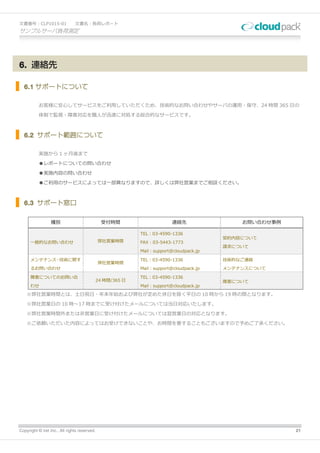 文書番号：CLP1015-01                文書名：負荷レポート
サンプルサーバ負荷測定




6. 連絡先

  6.1 サポートについて

          お客様に安心してサービスをご利用していただくため、技術的なお問い合わせやサーバの運用・保守、24 時間 365 日の

          体制で監視・障害対応を職人が迅速に対処する総合的なサービスです。



  6.2 サポート範囲について

          実施から 1 ヶ月後まで

          ●レポートについての問い合わせ

          ●実施内容の問い合わせ

          ●ご利用のサービスによっては一部異なりますので、詳しくは弊社営業までご相談ください。



  6.3 サポート窓口

                 種別                             受付時間                     連絡先                お問い合わせ事例

                                                            TEL：03-4590-1336
                                                                                        契約内容について
      一般的なお問い合わせ                              弊社営業時間        FAX：03-5443-1773
                                                                                        請求について
                                                            Mail：support@cloudpack.jp

      メンテナンス・技術に関す                                          TEL：03-4590-1336            技術的なご連絡
                                              弊社営業時間
      るお問い合わせ                                               Mail：support@cloudpack.jp   メンテナンスについて

      障害についてのお問い合                                           TEL：03-4590-1336
                                              24 時間/365 日                               障害について
      わせ                                                    Mail：support@cloudpack.jp

    ※弊社営業時間とは、土日祝日・年末年始および弊社が定めた休日を除く平日の 10 時から 19 時の間となります。

    ※弊社営業日の 10 時～17 時までに受け付けたメールについては当日対応いたします。

    ※弊社営業時間外または非営業日に受け付けたメールについては翌営業日の対応となります。

    ※ご依頼いただいた内容によってはお受けできないことや、お時間を要することもございますので予めご了承ください。




Copyright © iret Inc., All rights reserved.                                                            21
 