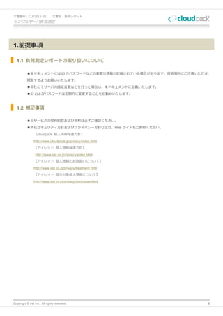 文書番号：CLP1015-01                文書名：負荷レポート
サンプルサーバ負荷測定




1.前提事項

  1.1 負荷測定レポートの取り扱いについて

          ●本ドキュメントには ID やパスワードなどの重要な情報が記載されている場合があります。保管場所にご注意いただき、

          閲覧するようお願いいたします。

          ●弊社にてサーバの設定変更などを行った場合は、本ドキュメントに記載いたします。

          ●ID およびパスワードは定期的に変更することをお勧めいたします。



  1.2 補足事項

          ●当サービスの契約約款および資料は必ずご確認ください。

          ●弊社セキュリティ方針およびプライバシー方針などは、Web サイトをご参照ください。

                【cloudpack 個人情報保護方針】

                http://www.cloudpack.jp/privacy/index.html
                【アイレット 個人情報保護方針】

                 http://www.iret.co.jp/privacy/index.html
                【アイレット 個人情報のお取扱いについて】

                http://www.iret.co.jp/privacy/treatment.html
                【アイレット 開示対象個人情報について】

                http://www.iret.co.jp/privacy/disclosure.html




Copyright © iret Inc., All rights reserved.                      3
 