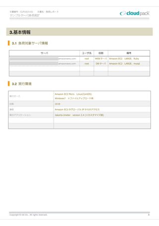文書番号：CLP1015-01                文書名：負荷レポート
サンプルサーバ負荷測定




3.基本情報

  3.1 負荷対象サーバ情報

                                   サーバ                               ユーザ名        役割                    備考

xxxxxxxxxxxxxxxxxxxxxxxxxxxxxxxxxxxxxxxx.amazonaws.com                 root    WEB サーバ   Amazon EC2   LARGE、Ruby

xxxxxxxxxxxxxxxxxxxxxxxxxxxxxxxxxxxxxxxx.amazonaws.com                 root    DB サーバ    Amazon EC2   LARGE、mysql




  3.2 実行環境


                                              Amazon EC2 Micro Linux(CentOS)
実行サーバ
                                              Windows7   ※ファイルアップロード用

台数                                            10 台

通信                                            Amazon EC2 のグローバル IP からのアクセス

実行アプリケーション                                    Jakarta-Jmeter   version 2.4 (※カスタマイズ版)




Copyright © iret Inc., All rights reserved.                                                                         5
 