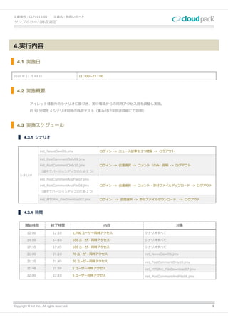 文書番号：CLP1015-01                文書名：負荷レポート
サンプルサーバ負荷測定




4.実行内容

  4.1 実施日


2010 年 11 月 XX 日                                11：00～22：00



  4.2 実施概要

            アイレット様製作のシナリオに基づき、実行環境からの同時アクセス数を調整し実施。

            約 10 分間を 4 シナリオ同時の負荷テスト（重み付けは別途詳細にて説明）



  4.3 実施スケジュール

        4.3.1 シナリオ


                    iret_NewsClawl06.jmx                 ログイン -> ニュース記事を３つ閲覧 -> ログアウト

                    iret_PostCommentOnly09.jmx

                    iret_PostCommentOnly10.jmx           ログイン -> 会議選択 -> コメント（のみ）投稿 -> ログアウト

                    （途中でバージョンアップのため 2 つ）
    シナリオ
                    iret_PostCommentAndFile07.jmx

                    iret_PostCommentAndFile08.jmx        ログイン -> 会議選択 -> コメント・添付ファイルアップロード -> ログアウト
                    （途中でバージョンアップのため 2 つ）

                    iret_MTGRm_FileDownload07.jmx        ログイン      -> 会議選択 -> 添付ファイルダウンロード           -> ログアウト



        4.3.1 時間


         開始時間                終了時間                             内容                                対象

          12:00               12:10           1,700 ユーザー同時アクセス                シナリオすべて

          14:00               14:10           100 ユーザー同時アクセス                  シナリオすべて

          17:35               17:45           100 ユーザー同時アクセス                  シナリオすべて

          21:00               21:10           70 ユーザー同時アクセス                   iret_NewsClawl06.jmx

          21:35               21:45           20 ユーザー同時アクセス                   iret_PostCommentOnly10.jmx

          21:48               21:58           5 ユーザー同時アクセス                    iret_MTGRm_FileDownload07.jmx

          22:00               22:10           5 ユーザー同時アクセス                    iret_PostCommentAndFile08.jmx




Copyright © iret Inc., All rights reserved.                                                                     6
 