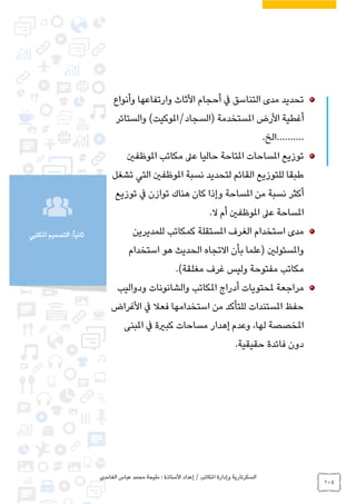 ‫الغامدي‬ ‫عباس‬ ‫محمد‬ ‫مليحة‬ : ‫األستاذة‬ ‫إعداد‬ / ‫املكاتب‬ ‫وإدارة‬ ‫السكرتارية‬
104
‫املكتبي‬ ‫التصميم‬ :ً‫ا‬‫ثاني‬
‫وأنواع‬ ‫وارتفاعها‬ ‫األثاث‬ ‫أحجام‬ ‫يف‬ ‫التناسق‬ ‫مدى‬ ‫تحديد‬
‫األرض‬ ‫أغطية‬‫والستائر‬ )‫(السجاد/املوكيت‬ ‫املستخدمة‬
.……….‫الخ‬
‫املوظفني‬ ‫مكاتب‬ ‫عىل‬ ‫حاليا‬ ‫املتاحة‬ ‫املساحات‬ ‫توزيع‬
‫تشغل‬ ‫التي‬ ‫املوظفني‬ ‫نسبة‬ ‫لتحديد‬ ‫القائم‬ ‫للتوزيع‬ ‫طبقا‬
‫توزيع‬ ‫يف‬ ‫توازن‬ ‫هناك‬ ‫كان‬ ‫وإذا‬ ‫املساحة‬ ‫من‬ ‫نسبة‬ ‫أكثر‬
.‫ال‬ ‫أم‬ ‫املوظفني‬ ‫عىل‬ ‫املساحة‬
‫كمكاتب‬ ‫املستقلة‬ ‫الغرف‬ ‫استخدام‬ ‫مدى‬‫للمديرين‬
‫واملسئولني‬‫استخدام‬ ‫هو‬ ‫الحديث‬ ‫االتجاه‬ ‫بأن‬ ‫(علما‬
.)‫مغلقة‬ ‫غرف‬ ‫وليس‬ ‫مفتوحة‬ ‫مكاتب‬
‫ودواليب‬ ‫والشانونات‬ ‫املكاتب‬ ‫أدراج‬ ‫ملحتويات‬ ‫مراجعة‬
‫األغراض‬ ‫يف‬ ‫فعال‬ ‫استخدامها‬ ‫من‬ ‫للتأكد‬ ‫املستندات‬ ‫حفظ‬
‫املبنى‬ ‫يف‬ ‫كبرية‬ ‫مساحات‬ ‫إهدار‬ ‫وعدم‬ ،‫لها‬ ‫املخصصة‬
.‫حقيقية‬ ‫فائدة‬ ‫دون‬
 