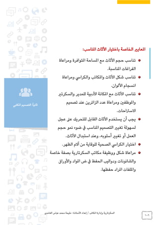 ‫الغامدي‬ ‫عباس‬ ‫محمد‬ ‫مليحة‬ : ‫األستاذة‬ ‫إعداد‬ / ‫املكاتب‬ ‫وإدارة‬ ‫السكرتارية‬
106
‫املكتبي‬ ‫التصميم‬ :ً‫ا‬‫ثاني‬
:‫املناسب‬ ‫األثاث‬ ‫باختيار‬ ‫الخاصة‬ ‫املعايري‬
‫ومراعاة‬ ‫املتوافرة‬ ‫املساحة‬ ‫مع‬ ‫األثاث‬ ‫حجم‬ ‫تناسب‬
.‫املناسبة‬ ‫الفراغات‬
‫ومراعاة‬ ‫والكرايس‬ ‫واملكاتب‬ ‫األثاث‬ ‫شكل‬ ‫تناسب‬
.‫األلوان‬ ‫انسجام‬
‫والسكرتري‬ ‫للمدير‬ ‫األدبية‬ ‫املكانة‬ ‫مع‬ ‫األثاث‬ ‫تناسب‬
‫تصميم‬ ‫عند‬ ‫الزائرين‬ ‫عدد‬ ‫ومراعاة‬ ‫واملوظفني‬
.‫االسرتاحات‬
‫لل‬ ‫القابل‬ ‫األثاث‬ ‫يستخدم‬ ‫أن‬ ‫يجب‬‫عجل‬ ‫عىل‬ ‫تحريك‬
‫حجم‬ ‫نمو‬ ‫ضوء‬ ‫يف‬ ‫املناسب‬ ‫التصميم‬ ‫تغيري‬ ‫لسهولة‬
.‫األثاث‬ ‫استبدال‬ ‫وعند‬ ،‫أسلوبه‬ ‫تغيري‬ ‫أو‬ ‫العمل‬
.‫الظهر‬ ‫آالم‬ ‫من‬ ‫للوقاية‬ ‫الصحية‬ ‫الكرايس‬ ‫اختيار‬
‫خاصة‬ ‫بصفة‬ ‫السكرتارية‬ ‫مكاتب‬ ‫ووظيفة‬ ‫شكل‬ ‫مراعاة‬
‫املواد‬ ‫ض‬ ‫يف‬ ‫الحفظ‬ ‫ودواليب‬ ‫والشانونات‬‫واألوراق‬
‫حفظها‬ ‫املراد‬ ‫وامللفات‬.
 