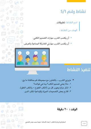 ‫الغامدي‬ ‫عباس‬ ‫محمد‬ ‫مليحة‬ : ‫األستاذة‬ ‫إعداد‬ / ‫املكاتب‬ ‫وإدارة‬ ‫السكرتارية‬
107
:‫النشاط‬ ‫اسم‬.‫تطبيقات‬
: ‫النشاط‬ ‫من‬ ‫الهدف‬
‫مهارات‬ ‫املتدرب‬ ‫يكتسب‬ ‫أن‬‫املكتبي‬ ‫التصميم‬.
‫امل‬ ‫يكتسب‬ ‫أن‬.‫والعرض‬ ‫الجماعية‬ ‫املشاركة‬ ‫مهارتي‬ ‫تدرب‬
: ‫الوقت‬20‫دقيقة‬
:‫ييل‬ ‫ما‬ ‫بمناقشة‬ ‫قم‬ ‫مجموعتك‬ ‫مع‬ ‫بالتعاون‬ ...‫املتدرب‬ ‫عزيزي‬
1.‫فوائده؟‬ ‫هي‬ ‫وما‬ ‫املكتب؟‬ ‫تصميم‬ ‫يعني‬ ‫ماذا‬
2.‫املفتوح‬ ‫(املكتب‬ ‫من‬ ‫كل‬ ‫وعيوب‬ ‫مزايا‬ ‫اذكر‬–.)‫املغلق‬ ‫واملكتب‬
3..‫املدير‬ ‫ملكتب‬ ‫والبداعية‬ ‫املميزة‬ ‫التصميمات‬ ‫بعض‬ ‫اقرتح‬
0
 