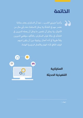 ‫الغامدي‬ ‫عباس‬ ‫محمد‬ ‫مليحة‬ : ‫األستاذة‬ ‫إعداد‬ / ‫املكاتب‬ ‫وإدارة‬ ‫السكرتارية‬
110
...‫املتدرب‬ ‫عزيزي‬ً‫ا‬‫وأخري‬‫بمثابة‬ ‫يعترب‬ ‫السكرتري‬ ‫أن‬ ‫نجد‬
‫من‬ ‫حال‬ ‫بأي‬ ‫عنه‬ ‫االستغناء‬ ‫يمكن‬ ‫وال‬ ‫املنشأة‬ ‫يف‬ ‫مهم‬ ‫عنرص‬
‫أن‬ ‫يمكن‬ ‫وال‬ ،‫األحوال‬‫نتصور‬‫يف‬ ‫املديرون‬ ‫يعمله‬ ‫أن‬ ‫يمكن‬ ‫ما‬
‫غياب‬ ‫حالة‬ ‫يف‬ ‫املنشآت‬،‫السكرتري‬‫املديرون‬ ‫سيقيض‬ ‫بالتأكيد‬
‫لديهم‬ ‫يكون‬ ‫أن‬ ‫دون‬ ‫روتينية‬ ‫أعمال‬ ‫أداء‬ ‫يف‬ ً‫ال‬‫طوي‬ً‫ا‬‫وقت‬
‫الهامة‬ ‫الرئيسية‬ ‫واألعمال‬ ‫املهام‬ ‫ألداء‬ ‫الكايف‬ ‫الوقت‬.
: ‫إعداد‬
 