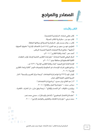 ‫الغامدي‬ ‫عباس‬ ‫محمد‬ ‫مليحة‬ : ‫األستاذة‬ ‫إعداد‬ / ‫املكاتب‬ ‫وإدارة‬ ‫السكرتارية‬
112
‫واألبحاث‬ ‫الكتب‬:
.‫املتخصصة‬ ‫السكرتارية‬ ، ‫شحادة‬ ‫نظمي‬ ‫كتاب‬
.‫الحديثة‬ ‫املكاتب‬ ‫سكرتارية‬ ، ‫بدر‬ ‫سيد‬ ‫كتاب‬
‫محـمد‬ ‫جالل‬ .‫د‬ ‫كتاب‬.‫املختلفة‬ ‫مجاالتها‬ ‫يف‬ ‫الحديثة‬ ‫السكرتارية‬ ، ‫بكري‬
‫عبد‬ ‫بن‬ ‫سعود‬ ‫بن‬ ‫فهد‬ ،‫العثيمني‬( ‫العزيز‬1414،‫أهميتها‬ ،‫"ماهيتها‬ ‫الدارية‬ ‫االتصاالت‬ ،)‫هـ‬
.‫الرياض‬ ،‫املحدودة‬ ‫الذهبية‬ ‫الصفحات‬ ‫رشكة‬ ‫مطابع‬ ،"‫أساليبها‬
،"‫التقارير‬ ‫وكتابة‬ ‫"إعداد‬ .‫عمر‬ ،‫أحمد‬2004‫م‬.
‫للتنمية‬ ‫الوطني‬ ‫املركز‬‫املنظمات‬ ‫كوادر‬ ‫لرشاد‬ ‫الناجحة‬ ‫التقارير‬ ‫إعداد‬ ‫"دليل‬ .‫املستدامة‬
‫يف‬ ‫الفلسطينية‬ ‫األهلية‬،" ‫جنني‬ ‫محافظة‬2009‫م‬
،"‫الدارية‬ ‫التقارير‬ ‫وكتابة‬ ‫"إعداد‬ ‫البحوث‬ ‫ملنح‬ ‫العامة‬ ‫الدارة‬1431‫هـ‬.
‫واملجموعات‬ ‫الحكومية‬ ‫غري‬ ‫املؤسسات‬ ‫قدرات‬ ‫تطوير‬ ‫برنامج‬-‫التقارير‬ ‫وإعداد‬ ‫"كتابة‬ ‫اليمن‬
،"‫الدارية‬2009.
( ‫كيت‬ ،‫كينان‬1996‫الدار‬ ،"‫والربمجة‬ ‫التعريب‬ ‫مركز‬ ‫"ترجمة‬ ‫االجتماعات‬ ‫إدارة‬ ‫قواعد‬ ،)‫م‬
.‫لبنان‬ ،‫األوىل‬ ‫الطبعة‬ ،‫للعلوم‬ ‫العربية‬
."‫االجتماعات‬ ‫إدارة‬ ‫"برنامج‬ ،‫حسني‬ ‫دياب‬ ‫الفتاح‬ ‫عبد‬ /‫أ.د‬
‫محمد‬ .‫ديماس‬–"‫دبلوماسية‬‫والقناع‬ ‫الحوار‬"-2004.
‫ويليام‬‫ج‬.‫ماكوالف‬،"‫فن‬‫التحدث‬‫والقناع‬"،‫ترجمة‬‫وفيق‬‫مازن‬،‫دار‬‫املعارف‬،‫القاهرة‬،
‫ط‬2.
.‫نرص‬ ‫محمد‬ ‫حسني‬ .‫د‬ ،)‫والوسائل‬ ‫(املداخل‬ ،"‫الجماهريي‬ ‫االتصال‬ ‫يف‬ ‫"مقدمة‬
،"‫الداري‬ ‫والتواصل‬ ‫والتفاوض‬ ‫املقابالت‬ ‫إدارة‬ ‫"دليل‬ ،‫مرعي‬ ‫محمد‬2000.
 