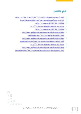 ‫الغامدي‬ ‫عباس‬ ‫محمد‬ ‫مليحة‬ : ‫األستاذة‬ ‫إعداد‬ / ‫املكاتب‬ ‫وإدارة‬ ‫السكرتارية‬
113
‫اللكرتونية‬ ‫املواقع‬:
Procedures.html-science.com/2013/10/Secretarial-https://www.ar
https://kenanaonline.com/users/ahmedkordy/posts/670830
https://www.almrsal.com/post/420022
topic-http://17february.ahlamontada.com/t27
https://www.almrsal.com/post/420022
-office-and-secretarial-http://www.abahe.co.uk/executive
secretaries.html-of-types-enc/63201-nagementma
-office-and-secretarial-http://www.abahe.co.uk/executive
relations.html-public-and-tarysecre-enc/63197-management
topic-http://17february.ahlamontada.com/t27
-office-and-secretarial-http://www.abahe.co.uk/executive
manager.html-the-for-arrangements-travel-enc/63203-management
 