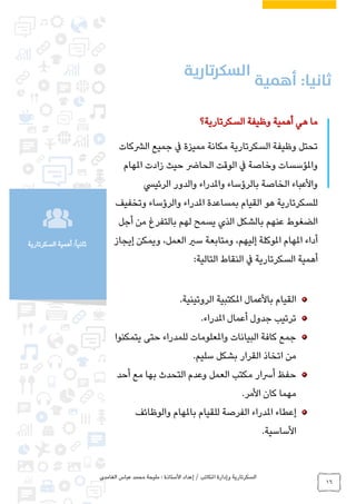 ‫الغامدي‬ ‫عباس‬ ‫محمد‬ ‫مليحة‬ : ‫األستاذة‬ ‫إعداد‬ / ‫املكاتب‬ ‫وإدارة‬ ‫السكرتارية‬
16
‫السكرتارية‬ ‫أهمية‬ :ً‫ا‬‫ثاني‬
‫السكرتارية؟‬ ‫وظيفة‬ ‫أهمية‬ ‫هي‬ ‫ما‬
‫الرشكات‬ ‫جميع‬ ‫يف‬ ‫مميزة‬ ‫مكانة‬ ‫السكرتارية‬ ‫وظيفة‬ ‫تحتل‬
‫املهام‬ ‫زادت‬ ‫حيث‬ ‫الحارض‬ ‫الوقت‬ ‫يف‬ ‫وخاصة‬ ‫واملؤسسات‬
‫واملدراء‬ ‫بالرؤساء‬ ‫الخاصة‬ ‫واألعباء‬‫الرئييس‬ ‫والدور‬
‫للسكرتا‬‫هو‬ ‫رية‬‫و‬ ‫املدراء‬ ‫بمساعدة‬ ‫القيام‬‫وتخفيف‬ ‫الرؤساء‬
‫أجل‬ ‫من‬ ‫بالتفرغ‬ ‫لهم‬ ‫يسمح‬ ‫الذي‬ ‫بالشكل‬ ‫عنهم‬ ‫الضغوط‬
،‫إليهم‬ ‫املوكلة‬ ‫املهام‬ ‫أداء‬،‫العمل‬ ‫سري‬ ‫ومتابعة‬‫و‬‫يمكن‬‫إ‬‫يجاز‬
‫التالية‬ ‫النقاط‬ ‫يف‬ ‫السكرتارية‬ ‫أهمية‬:
‫املكتبية‬ ‫باألعمال‬ ‫القيام‬‫الروتينية‬.
‫املدراء‬ ‫أعمال‬ ‫جدول‬ ‫ترتيب‬.
‫يتمكنوا‬ ‫حتى‬ ‫للمدراء‬ ‫واملعلومات‬ ‫البيانات‬ ‫كافة‬ ‫جمع‬
‫م‬‫سليم‬ ‫بشكل‬ ‫القرار‬ ‫اتخاذ‬ ‫ن‬.
‫أحد‬ ‫مع‬ ‫بها‬ ‫التحدث‬ ‫وعدم‬ ‫العمل‬ ‫مكتب‬ ‫أرسار‬ ‫حفظ‬
‫األمر‬ ‫كان‬ ‫مهما‬.
‫والوظائف‬ ‫باملهام‬ ‫للقيام‬ ‫الفرصة‬ ‫املدراء‬ ‫إعطاء‬
‫األساسية‬.
 