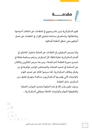 ‫الغامدي‬ ‫عباس‬ ‫محمد‬ ‫مليحة‬ : ‫األستاذة‬ ‫إعداد‬ / ‫املكاتب‬ ‫وإدارة‬ ‫السكرتارية‬
2
‫تقوم‬‫السكرتارية‬‫أحجامها‬ ‫اختالف‬ ‫عىل‬ ‫املنظمات‬ ‫يف‬ ‫وحيوي‬ ‫هام‬ ‫بدور‬
‫تحمل‬ ‫عىل‬ ‫املنظمات‬ ‫يف‬ ‫القرار‬ ‫متخذي‬ ‫مساعدة‬ ‫يف‬ ‫وتساهم‬ ،‫ونشاطاتها‬
‫أهدافها‬ ‫املنظمة‬ ‫تحقق‬ ‫حتى‬ ‫أعبائهم‬.
‫يحرص‬ ‫ولذا‬‫املسئولون‬‫يف‬ ‫العاملني‬ ‫باختيار‬ ‫العناية‬ ‫عىل‬ ‫املنظمات‬ ‫يف‬
‫يساه‬ ‫السكرتري‬ ‫ألن‬ ،‫فائقة‬ ‫عناية‬ ‫السكرتارية‬ ‫أقسام‬‫يف‬ ‫فعالة‬ ‫مساهمة‬ ‫م‬
‫والكتاب‬ ‫املفكرون‬ ‫حرص‬ ‫هنا‬ ‫ومن‬ ،‫العمالء‬ ‫أمام‬ ‫املنظمة‬ ‫صورة‬ ‫تحسني‬
‫تواف‬ ‫الواجب‬ ‫والخصائص‬ ‫الصفات‬ ‫تحديد‬ ‫يف‬ ‫املساهمة‬ ‫عىل‬‫من‬ ‫يف‬ ‫رها‬
‫السكرتارية‬ ‫وظائف‬ ‫يشغل‬‫املهام‬ ‫تحديد‬ ‫عىل‬ ‫كذلك‬ ‫حرصوا‬ ‫كما‬ ،
‫دور‬ ‫تفعيل‬ ‫يف‬ ‫منهم‬ ‫مساهمة‬ ‫السكرتاريون‬ ‫بها‬ ‫يقوم‬ ‫التي‬ ‫والواجبات‬
‫ا‬‫املنظمة‬ ‫داخل‬ ‫لسكرتري‬.
‫العملية‬ ‫الجوانب‬ ‫بتحديد‬ ‫الحقيبة‬ ‫هذه‬ ‫يف‬ ‫الله‬ ‫بإذن‬ ‫نقوم‬ ‫وسوف‬
‫السكرتارية‬ ‫بموظفي‬ ‫املناطة‬ ‫والواجبات‬ ‫للمهام‬ ‫والتطبيقية‬...
 