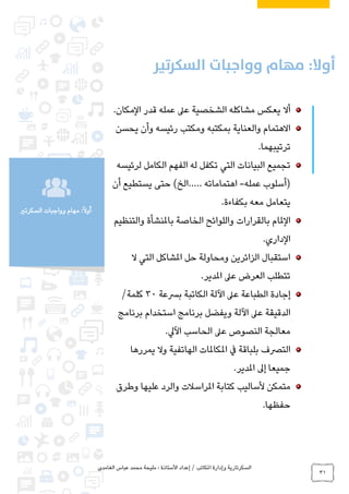 ‫الغامدي‬ ‫عباس‬ ‫محمد‬ ‫مليحة‬ : ‫األستاذة‬ ‫إعداد‬ / ‫املكاتب‬ ‫وإدارة‬ ‫السكرتارية‬
31
‫السكرتري‬ ‫وواجبات‬ ‫مهام‬ :ً‫ال‬‫أو‬
.‫المكان‬ ‫قدر‬ ‫عمله‬ ‫عىل‬ ‫الشخصية‬ ‫مشاكله‬ ‫يعكس‬ ‫أال‬
‫و‬ ‫رئيسه‬ ‫ومكتب‬ ‫بمكتبه‬ ‫والعناية‬ ‫االهتمام‬‫أ‬‫يحسن‬ ‫ن‬
.‫ترتيبهما‬
‫الكامل‬ ‫الفهم‬ ‫له‬ ‫تكفل‬ ‫التي‬ ‫البيانات‬ ‫تجميع‬‫لرئيسه‬
‫عمله‬ ‫(أسلوب‬-‫اهتماماته‬..…‫أن‬ ‫يستطيع‬ ‫حتى‬ )‫الخ‬
.‫بكفاءة‬ ‫معه‬ ‫يتعامل‬
‫والتنظيم‬ ‫باملنشأة‬ ‫الخاصة‬ ‫واللوائح‬ ‫بالقرارات‬ ‫الملام‬
.‫الداري‬
‫ال‬ ‫التي‬ ‫املشاكل‬ ‫حل‬ ‫ومحاولة‬ ‫الزائرين‬ ‫استقبال‬
.‫املدير‬ ‫عىل‬ ‫العرض‬ ‫تتطلب‬
‫برسعة‬ ‫الكاتبة‬ ‫اآللة‬ ‫عىل‬ ‫الطباعة‬ ‫إجادة‬30/‫كلمة‬
‫ع‬ ‫الدقيقة‬‫ىل‬‫استخدام‬ ‫برنامج‬ ‫ويفضل‬ ‫اآللة‬‫برنامج‬
.‫اآليل‬ ‫الحاسب‬ ‫عىل‬ ‫النصوص‬ ‫معالجة‬
‫يمررها‬ ‫وال‬ ‫الهاتفية‬ ‫املكاملات‬ ‫يف‬ ‫بلباقة‬ ‫الترصف‬
.‫املدير‬ ‫إىل‬ ‫جميعا‬
‫متمكن‬‫وطرق‬ ‫عليها‬ ‫والرد‬ ‫املراسالت‬ ‫كتابة‬ ‫ألساليب‬
.‫حفظها‬
 