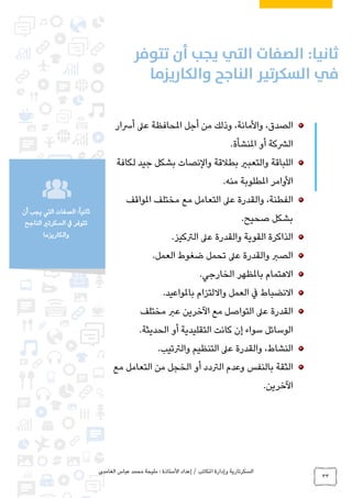‫الغامدي‬ ‫عباس‬ ‫محمد‬ ‫مليحة‬ : ‫األستاذة‬ ‫إعداد‬ / ‫املكاتب‬ ‫وإدارة‬ ‫السكرتارية‬
33
:ً‫ا‬‫ثاني‬‫أن‬ ‫يجب‬ ‫التي‬ ‫الصفات‬
‫الناجح‬ ‫السكرتري‬ ‫يف‬ ‫تتوفر‬
‫والكاريزما‬
،‫الصدق‬،‫واألمانة‬‫أجل‬ ‫من‬ ‫وذلك‬‫أرسار‬ ‫عىل‬ ‫املحافظة‬
‫املنشأة‬ ‫أو‬ ‫الرشكة‬.
‫اللباقة‬‫لكافة‬ ‫جيد‬ ‫بشكل‬ ‫والنصات‬ ‫بطالقة‬ ‫والتعبري‬
‫منه‬ ‫املطلوبة‬ ‫األوامر‬.
،‫الفطنة‬‫املواقف‬ ‫مختلف‬ ‫مع‬ ‫التعامل‬ ‫عىل‬ ‫والقدرة‬
‫صحيح‬ ‫بشكل‬.
‫عىل‬ ‫والقدرة‬ ‫القوية‬ ‫الذاكرة‬‫الرتكيز‬.
‫العمل‬ ‫ضغوط‬ ‫تحمل‬ ‫عىل‬ ‫والقدرة‬ ‫الصرب‬.
‫االهتمام‬‫الخارجي‬ ‫باملظهر‬.
‫االنضباط‬‫و‬ ‫العمل‬ ‫يف‬‫االلتزام‬‫باملواعيد‬.
‫مع‬ ‫التواصل‬ ‫عىل‬ ‫القدرة‬‫مختلف‬ ‫عرب‬ ‫اآلخرين‬
‫سواء‬ ‫الوسائل‬‫إ‬‫الحديثة‬ ‫أو‬ ‫التقليدية‬ ‫كانت‬ ‫ن‬.
،‫النشاط‬‫والرتتيب‬ ‫التنظيم‬ ‫عىل‬ ‫والقدرة‬.
‫بالنفس‬ ‫الثقة‬‫مع‬ ‫التعامل‬ ‫من‬ ‫الخجل‬ ‫أو‬ ‫الرتدد‬ ‫وعدم‬
‫اآلخرين‬.
 