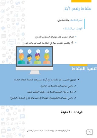 ‫الغامدي‬ ‫عباس‬ ‫محمد‬ ‫مليحة‬ : ‫األستاذة‬ ‫إعداد‬ / ‫املكاتب‬ ‫وإدارة‬ ‫السكرتارية‬
34
:‫النشاط‬ ‫اسم‬.‫نقاش‬ ‫حلقة‬
: ‫النشاط‬ ‫من‬ ‫الهدف‬
‫الناجح‬ ‫السكرتري‬ ‫مهارات‬ ‫ألهم‬ ‫املتدرب‬ ‫إدراك‬.
.‫والعرض‬ ‫الجماعية‬ ‫املشاركة‬ ‫مهارتي‬ ‫املتدرب‬ ‫يكتسب‬ ‫أن‬
: ‫الوقت‬20‫دقيقة‬
:‫التالية‬ ‫النقاط‬ ‫ملناقشة‬ ‫مجموعتك‬ ‫أفراد‬ ‫مع‬ ‫بالتعاون‬ ‫قم‬ ..‫املتدرب‬ ‫عزيزي‬
1..‫الناجح‬ ‫للسكرتري‬ ‫القوة‬ ‫مواطن‬ ‫هي‬ ‫ما‬
2..‫عليها‬ ‫التغلب‬ ‫وكيفية‬ ،‫للسكرتري‬ ‫الضعف‬ ‫مواطن‬ ‫اذكر‬
3.‫الناجح؟‬ ‫السكرتري‬ ‫يف‬ ‫توافرها‬ ‫الواجب‬ )‫واملهنية‬ ‫(الشخصية‬ ‫املهارات‬ ‫هي‬ ‫ما‬
0
 