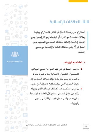 ‫الغامدي‬ ‫عباس‬ ‫محمد‬ ‫مليحة‬ : ‫األستاذة‬ ‫إعداد‬ / ‫املكاتب‬ ‫وإدارة‬ ‫السكرتارية‬
38
‫النسانية‬ ‫العالقات‬ :ً‫ا‬‫ثالث‬
‫يرتبط‬ ‫فالسكرتري‬ ‫املكتب‬ ‫يف‬ ‫االتصال‬ ‫وحدة‬ ‫هو‬ ‫السكرتري‬
‫الرؤساء‬ ‫أو‬ ‫املدراء‬ ‫مع‬ ‫متعددة‬ ‫بعالقات‬‫ومع‬ ‫املرؤوسني‬ ‫ومع‬
‫وعىل‬ ‫الجمهور‬ ‫مع‬ ‫العامة‬ ‫لعالقاته‬ ‫إضافة‬ ‫العمل‬ ‫يف‬ ‫الزمالء‬
‫جميع‬ ‫مع‬ ‫والنسانية‬ ‫العامة‬ ‫عالقاته‬ ‫ينمى‬ ‫أن‬ ‫السكرتري‬
.‫الفئات‬
1.:‫الرؤساء‬ ‫مع‬ ‫تعامله‬
‫الجوانب‬ ‫جميع‬ ‫من‬ ‫املدير‬ ‫فهم‬ ‫عىل‬ ‫السكرتري‬ ‫يعمل‬ ‫أن‬
‫ال‬ ‫وما‬ ‫به‬ ‫يرغب‬ ‫وما‬ ‫واالنفعالية‬ ‫والنفسية‬ ‫الشخصية‬
‫يرغب‬‫عىل‬ ‫السكرتري‬ ‫يساعد‬ ‫وذلك‬ ‫يكره‬ ‫وما‬ ‫يحب‬ ‫ما‬ ‫به‬
‫املدير‬ ‫مع‬ ‫النسانية‬ ‫عالقته‬ ‫تدعم‬ ‫التي‬ ‫الطريقة‬ ‫معرفة‬.
‫وميوله‬ ‫املدير‬ ‫هوايات‬ ‫اكتشاف‬ ‫عىل‬ ‫السكرتري‬ ‫يعمل‬ ‫أن‬
‫أل‬ ‫املستمر‬ ‫التعامل‬ ‫خالل‬ ‫من‬ ‫وذلك‬‫ا‬ ‫ن‬‫النسانية‬ ‫لعالقات‬
‫تدعيمها‬ ‫يمكن‬‫بامليول‬ ‫املتبادل‬ ‫االهتمام‬ ‫خالل‬ ‫من‬
‫والهوايات‬.
 