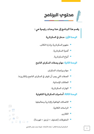 ‫الغامدي‬ ‫عباس‬ ‫محمد‬ ‫مليحة‬ : ‫األستاذة‬ ‫إعداد‬ / ‫املكاتب‬ ‫وإدارة‬ ‫السكرتارية‬
4
: ‫هي‬ ‫رئيسية‬ ‫وحدات‬ ‫عدة‬ ‫إىل‬ ‫الربنامج‬ ‫هذا‬ ‫يقسم‬
:‫األوىل‬ ‫الوحدة‬‫السكرتارية‬ ‫يف‬ ‫مدخل‬
.‫املكاتب‬ ‫وإدارة‬ ‫السكرتارية‬ ‫مفهوم‬
.‫السكرتارية‬ ‫أهمية‬
.‫السكرتارية‬ ‫أنواع‬
‫الوحدة‬‫الثانية‬:‫الناجح‬ ‫السكرتري‬ ‫وصفات‬ ‫مهام‬
.‫السكرتري‬ ‫وواجبات‬ ‫مهام‬
‫السكرتري‬ ‫يف‬ ‫تتوفر‬ ‫أن‬ ‫يجب‬ ‫التي‬ ‫الصفات‬.‫والكاريزما‬ ‫الناجح‬
.‫النسانية‬ ‫العالقات‬
.‫السكرتارية‬ ‫املهارات‬
‫الوحدة‬‫الثالثة‬:‫أساسيات‬‫التنفيذية‬ ‫السكرتارية‬
.‫ومعالجتها‬ ‫والدارية‬ ‫الهاتفية‬ ‫االتصاالت‬
.‫الكتابية‬ ‫املراسالت‬
.‫التقارير‬
‫(تصنيف‬ ‫املحفوظات‬–‫ترميز‬–.)‫فهرسة‬
 