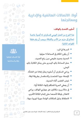 ‫الغامدي‬ ‫عباس‬ ‫محمد‬ ‫مليحة‬ : ‫األستاذة‬ ‫إعداد‬ / ‫املكاتب‬ ‫وإدارة‬ ‫السكرتارية‬
49
‫الهاتفية‬ ‫االتصاالت‬ :ً‫ال‬‫أو‬
‫ومعالجتها‬ ‫والدارية‬
:‫بالهاتف‬ ‫التحدث‬ ‫أسلوب‬
‫خاصة‬ ‫أهمية‬ ‫له‬ ‫للسكرتري‬ ‫اليومي‬ ‫العمل‬ ‫من‬ ‫النوع‬ ‫هذا‬
‫إىل‬ ‫تحتاج‬‫طبقا‬ ‫يتم‬ ‫أن‬ ‫ويجب‬ ،‫واللباقة‬ ‫األدب‬ ‫من‬ ‫مزيد‬
:‫التالية‬ ‫للقواعد‬
.‫الرد‬ ‫يف‬ ‫الرسعة‬
.‫حولها‬ ‫ال‬ ‫السماعة‬ ‫يف‬ ‫الكالم‬ ‫يكون‬ ‫أن‬
.‫الصوت‬ ‫رفع‬ ‫دون‬ ‫طبيعي‬ ‫بصوت‬ ‫الحديث‬
‫باليد‬ ‫الكتابة‬ ‫يمكن‬ ‫حتى‬ ‫اليرسى‬ ‫باليد‬ ‫السماعة‬ ‫حمل‬
.‫اليمنى‬
.‫املنشأة‬ ‫عن‬ ‫إعالنا‬ ‫يمثل‬ ‫أسلوبه‬ ‫أن‬ ‫السكرتري‬ ‫يراعي‬
‫الصغاء‬.‫لبقة‬ ‫بطريقة‬ ‫واالستفسار‬ ‫للمتحدث‬ ‫جيدا‬
.‫الحديث‬ ‫أثناء‬ ‫الغضب‬ ‫تجنب‬
.‫أوال‬ ‫املكاملة‬ ‫لنهاء‬ ‫للمتكلم‬ ‫الحرية‬ ‫يعطي‬ ‫أن‬
‫يراعي‬ ،‫الهاتف‬ ‫جهازي‬ ‫عىل‬ ‫مكاملتني‬ ‫ورود‬ ‫حالة‬ ‫يف‬
.‫األخرى‬ ‫املكاملة‬ ‫إتمام‬ ‫حتى‬ ‫ألحدهما‬ ‫بلباقة‬ ‫االعتذار‬
.‫سهال‬ ‫تبويبا‬ ‫مبوبة‬ ‫الهامة‬ ‫للمكاملات‬ ‫بدليل‬ ‫االحتفاظ‬
 