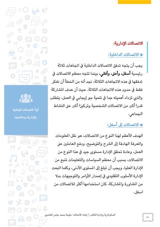 ‫الغامدي‬ ‫عباس‬ ‫محمد‬ ‫مليحة‬ : ‫األستاذة‬ ‫إعداد‬ / ‫املكاتب‬ ‫وإدارة‬ ‫السكرتارية‬
50
‫الهاتفية‬ ‫االتصاالت‬ :ً‫ال‬‫أو‬
‫ومعالجتها‬ ‫والدارية‬
:‫الدارية‬ ‫االتصاالت‬
:‫الداخلية‬ ‫االتصاالت‬ *
‫ثالثة‬ ‫اتجاهات‬ ‫يف‬ ‫الداخلية‬ ‫االتصاالت‬ ‫تدفق‬ ‫يتجه‬ ‫أن‬ ‫يجب‬
‫رئيسية‬،‫وأعىل‬ ،‫أسفل‬،‫وأفقي‬‫يف‬ ‫االتصاالت‬ ‫معظم‬ ‫تتجه‬ ‫بينما‬
‫نفكر‬ ‫أن‬ ‫الخطأ‬ ‫من‬ ‫أنه‬ ‫نجد‬ ،‫الثالثة‬ ‫االتجاهات‬ ‫هذه‬ ‫يف‬ ‫تدفقها‬
.‫الثالثة‬ ‫االتجاهات‬ ‫هذه‬ ‫حدود‬ ‫يف‬ ‫فقط‬‫حيث‬‫املشاركة‬ ‫هدف‬ ‫أن‬
‫يتطلب‬ ،‫العمل‬ ‫يف‬ ‫إيجابي‬ ‫جو‬ ‫تنمية‬ ‫يف‬ ‫جدا‬ ‫أهميته‬ ‫تزداد‬ ‫والذي‬
‫النشاط‬ ‫عىل‬ ‫أكرب‬ ‫وتركيزا‬ ‫الشخصية‬ ‫االتصاالت‬ ‫من‬ ‫أكرب‬ ‫قدرا‬
.‫الجماعي‬
*:‫أسفل‬ ‫إىل‬ ‫االتصاالت‬
‫املعلومات‬ ‫نقل‬ ‫هو‬ ،‫االتصاالت‬ ‫من‬ ‫النوع‬ ‫لهذا‬ ‫األعظم‬ ‫الهدف‬
‫عىل‬ ‫العاملني‬ ‫ودفع‬ ،‫والتوضيح‬ ‫الرشح‬ ‫إىل‬ ‫الهادفة‬ ‫واملعرفة‬
‫من‬ ‫النوع‬ ‫هذا‬ ‫يف‬ ‫جيد‬ ‫مستوى‬ ‫الدارة‬ ‫تحقق‬ ‫وعادة‬ ،‫العمل‬
‫من‬ ‫تنبع‬ ‫والتعليمات‬ ‫السياسات‬ ‫معظم‬ ‫أن‬ ‫بسبب‬ ،‫االتصاالت‬
‫الع‬ ‫الدارة‬‫وكلما‬ ،‫األدنى‬ ‫املستوى‬ ‫إىل‬ ‫تبلغ‬ ‫أن‬ ‫ويجب‬ ،‫ليا‬‫ا‬‫تبعت‬
‫بدال‬ ‫والتوجيهات‬ ‫األوامر‬ ‫إصدار‬ ‫يف‬ ‫التقليدي‬ ‫األسلوب‬ ‫الدارة‬
‫من‬ ‫لالتصاالت‬ ‫أكثر‬ ‫استخدامها‬ ‫كان‬ ،‫واملشاركة‬ ‫املشاورة‬ ‫من‬
.‫اسفل‬
 