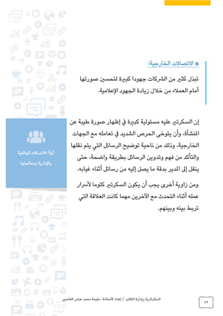 ‫الغامدي‬ ‫عباس‬ ‫محمد‬ ‫مليحة‬ : ‫األستاذة‬ ‫إعداد‬ / ‫املكاتب‬ ‫وإدارة‬ ‫السكرتارية‬
52
:ً‫ال‬‫أو‬‫الهاتفية‬ ‫االتصاالت‬
‫ومعالجتها‬ ‫والدارية‬
‫االتصاالت‬ *:‫الخارجية‬
‫صورتها‬ ‫لتحسني‬ ‫كبرية‬ ‫جهودا‬ ‫الرشكات‬ ‫من‬ ‫كثري‬ ‫تبذل‬
.‫العالمية‬ ‫الجهود‬ ‫زيادة‬ ‫خالل‬ ‫من‬ ‫العمالء‬ ‫أمام‬
‫عن‬ ‫طيبة‬ ‫صورة‬ ‫إظهار‬ ‫يف‬ ‫كبرية‬ ‫مسئولية‬ ‫عليه‬ ‫السكرتري‬ ‫إن‬
‫الجهات‬ ‫مع‬ ‫تعامله‬ ‫يف‬ ‫الشديد‬ ‫الحرص‬ ‫يتوخى‬ ‫وأن‬ ،‫املنشأة‬
‫ن‬ ‫يتم‬ ‫التي‬ ‫الرسائل‬ ‫توضيح‬ ‫ناحية‬ ‫من‬ ‫وذلك‬ ،‫الخارجية‬‫قلها‬
‫حتى‬ ،‫واضحة‬ ‫بطريقة‬ ‫الرسائل‬ ‫وتدوين‬ ‫فهم‬ ‫من‬ ‫والتأكد‬
.‫غيابه‬ ‫أثناء‬ ‫رسائل‬ ‫من‬ ‫إليه‬ ‫يصل‬ ‫ما‬ ‫بدقة‬ ‫املدير‬ ‫إىل‬ ‫ينقل‬
‫ألرسار‬ ‫كتوما‬ ‫السكرتري‬ ‫يكون‬ ‫أن‬ ‫يجب‬ ‫أخرى‬ ‫زاوية‬ ‫ومن‬
‫التي‬ ‫العالقة‬ ‫كانت‬ ‫مهما‬ ‫اآلخرين‬ ‫مع‬ ‫التحدث‬ ‫أثناء‬ ‫عمله‬
.‫وبينهم‬ ‫بينه‬ ‫تربط‬
 