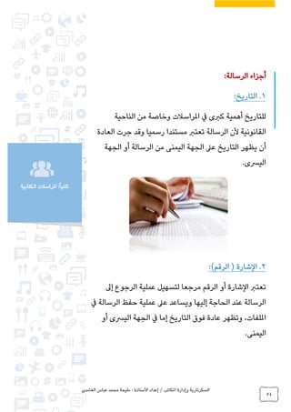 ‫الغامدي‬ ‫عباس‬ ‫محمد‬ ‫مليحة‬ : ‫األستاذة‬ ‫إعداد‬ / ‫املكاتب‬ ‫وإدارة‬ ‫السكرتارية‬
54
‫الكتابية‬ ‫املراسالت‬ :ً‫ا‬‫ثاني‬
‫الرسالة‬ ‫أجزاء‬:
1.:‫التاريخ‬
‫الناحية‬ ‫من‬ ‫وخاصة‬ ‫املراسالت‬ ‫يف‬ ‫كربى‬ ‫أهمية‬ ‫للتاريخ‬
‫تعترب‬ ‫الرسالة‬ ‫ألن‬ ‫القانونية‬‫العادة‬ ‫جرت‬ ‫وقد‬ ‫رسميا‬ ‫مستندا‬
‫الجهة‬ ‫أو‬ ‫الرسالة‬ ‫من‬ ‫اليمنى‬ ‫الجهة‬ ‫عىل‬ ‫التاريخ‬ ‫يظهر‬ ‫أن‬
.‫اليرسى‬
2.)‫الرقم‬ ( ‫الشارة‬:
‫إىل‬ ‫الرجوع‬ ‫عملية‬ ‫لتسهيل‬ ‫مرجعا‬ ‫الرقم‬ ‫أو‬ ‫الشارة‬ ‫تعترب‬
‫يف‬ ‫الرسالة‬ ‫حفظ‬ ‫عملية‬ ‫عىل‬ ‫ويساعد‬ ‫إليها‬ ‫الحاجة‬ ‫عند‬ ‫الرسالة‬
‫إ‬ ‫التاريخ‬ ‫فوق‬ ‫عادة‬ ‫وتظهر‬ ،‫امللفات‬‫أو‬ ‫اليرسى‬ ‫الجهة‬ ‫يف‬ ‫ما‬
.‫اليمنى‬
 