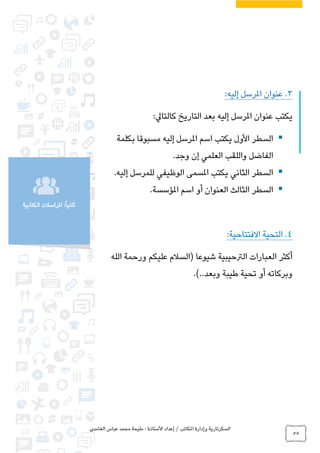 ‫الغامدي‬ ‫عباس‬ ‫محمد‬ ‫مليحة‬ : ‫األستاذة‬ ‫إعداد‬ / ‫املكاتب‬ ‫وإدارة‬ ‫السكرتارية‬
55
‫الكتابية‬ ‫املراسالت‬ :ً‫ا‬‫ثاني‬
3.:‫إليه‬ ‫املرسل‬ ‫عنوان‬
:‫كالتايل‬ ‫التاريخ‬ ‫بعد‬ ‫إليه‬ ‫املرسل‬ ‫عنوان‬ ‫يكتب‬
‫بكلمة‬ ‫مسبوقا‬ ‫إليه‬ ‫املرسل‬ ‫اسم‬ ‫يكتب‬ ‫األول‬ ‫السطر‬
‫وجد‬ ‫إن‬ ‫العلمي‬ ‫واللقب‬ ‫الفاضل‬.
‫إليه‬ ‫للمرسل‬ ‫الوظيفي‬ ‫املسمى‬ ‫يكتب‬ ‫الثاني‬ ‫السطر‬.
‫املؤسسة‬ ‫اسم‬ ‫أو‬ ‫العنوان‬ ‫الثالث‬ ‫السطر‬.
4.:‫االفتتاحية‬ ‫التحية‬
‫الله‬ ‫ورحمة‬ ‫عليكم‬ ‫(السالم‬ ‫شيوعا‬ ‫الرتحيبية‬ ‫العبارات‬ ‫أكثر‬
‫طيبة‬ ‫تحية‬ ‫أو‬ ‫وبركاته‬‫وبعد‬..).
 