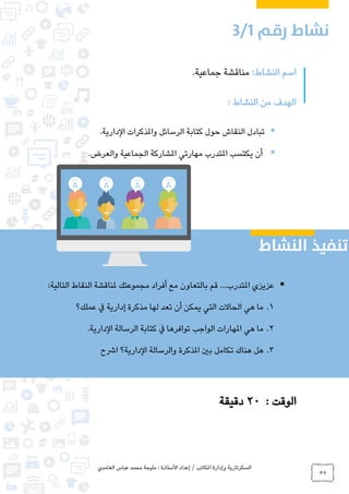 ‫الغامدي‬ ‫عباس‬ ‫محمد‬ ‫مليحة‬ : ‫األستاذة‬ ‫إعداد‬ / ‫املكاتب‬ ‫وإدارة‬ ‫السكرتارية‬
58
:‫النشاط‬ ‫اسم‬.‫جماعية‬ ‫مناقشة‬
: ‫النشاط‬ ‫من‬ ‫الهدف‬
.‫الدارية‬ ‫واملذكرات‬ ‫الرسائل‬ ‫كتابة‬ ‫حول‬ ‫النقاش‬ ‫تبادل‬
‫املتدرب‬ ‫يكتسب‬ ‫أن‬‫مهارتي‬‫والعرض‬ ‫الجماعية‬ ‫املشاركة‬.
: ‫الوقت‬20‫دقيقة‬
:‫التالية‬ ‫النقاط‬ ‫ملناقشة‬ ‫مجموعتك‬ ‫أفراد‬ ‫مع‬ ‫بالتعاون‬ ‫قم‬ ...‫املتدرب‬ ‫عزيزي‬
1.‫عملك؟‬ ‫يف‬ ‫إدارية‬ ‫مذكرة‬ ‫لها‬ ‫تعد‬ ‫أن‬ ‫يمكن‬ ‫التي‬ ‫الحاالت‬ ‫هي‬ ‫ما‬
2..‫الدارية‬ ‫الرسالة‬ ‫كتابة‬ ‫يف‬ ‫توافرها‬ ‫الواجب‬ ‫املهارات‬ ‫هي‬ ‫ما‬
3.‫بني‬ ‫تكامل‬ ‫هناك‬ ‫هل‬‫ارشح‬ ‫الدارية؟‬ ‫والرسالة‬ ‫املذكرة‬
0
 