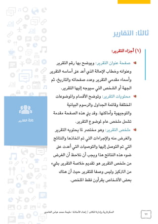 ‫الغامدي‬ ‫عباس‬ ‫محمد‬ ‫مليحة‬ : ‫األستاذة‬ ‫إعداد‬ / ‫املكاتب‬ ‫وإدارة‬ ‫السكرتارية‬
62
‫التقارير‬ :ً‫ا‬‫ثالث‬
(1)‫التقرير‬ ‫أجزاء‬:
:‫التقرير‬ ‫عنوان‬ ‫صفحة‬‫التقرير‬ ‫رقم‬ ‫بها‬ ‫ويوضح‬
‫التقرير‬ ‫أساسه‬ ‫عىل‬ ‫أعد‬ ‫الذي‬ ‫الحالة‬ ‫وخطاب‬ ‫وعنوانه‬
‫ثم‬ ،‫والتاريخ‬ ‫صفحاته‬ ‫وعدد‬ ‫التقرير‬ ‫مقدمي‬ ‫وأسماء‬
‫التقرير‬ ‫إليها‬ ‫سيوجه‬ ‫التي‬ ‫الشخص‬ ‫أو‬ ‫الجهة‬.
:‫التقرير‬ ‫محتويات‬‫واملوضوعات‬ ‫األقسام‬ ‫وتوضح‬
‫الب‬ ‫والرسوم‬ ‫الجداول‬ ‫وقائمة‬ ‫املختلفة‬‫يانية‬
‫مقدمة‬ ‫الصفحة‬ ‫هذه‬ ‫ييل‬ ‫وقد‬ .‫وأماكنها‬ ‫والتوجيهية‬
‫التقرير‬ ‫ملوضوع‬ ‫عام‬ ‫ملخص‬ ‫تشمل‬.
:‫التقرير‬ ‫ملخص‬‫التقرير‬ ‫يحتويه‬ ‫ملا‬ ‫مخترص‬ ‫وهو‬
‫والنتائج‬ ‫اتخاذها‬ ‫تم‬ ‫التي‬ ‫والجراءات‬ ‫منه‬ ‫والغرض‬
‫عىل‬ ‫أعدت‬ ‫التي‬ ‫والتوصيات‬ ‫إليها‬ ‫التوصل‬ ‫تم‬ ‫التي‬
‫ا‬ ‫أن‬ ‫نالحظ‬ ‫أن‬ ‫ويجب‬ ‫هذا‬ ‫النتائج‬ ‫هذه‬ ‫ضوء‬‫لغرض‬
‫بيشء‬ ‫التقرير‬ ‫خالصة‬ ‫تقديم‬ ‫هو‬ ‫التقرير‬ ‫ملخص‬ ‫من‬
‫هناك‬ ‫أن‬ ‫حيث‬ ‫للتقرير‬ ‫وصفا‬ ‫وليس‬ ‫الرتكيز‬ ‫من‬
‫امللخص‬ ‫فقط‬ ‫يقرأون‬ ‫األشخاص‬ ‫بعض‬.
 