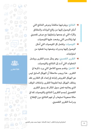 ‫الغامدي‬ ‫عباس‬ ‫محمد‬ ‫مليحة‬ : ‫األستاذة‬ ‫إعداد‬ / ‫املكاتب‬ ‫وإدارة‬ ‫السكرتارية‬
63
‫التقارير‬ :ً‫ا‬‫ثالث‬
:‫النتائج‬‫التي‬ ‫النتائج‬ ‫وعرض‬ ‫مناقشة‬ ‫فيها‬ ‫ويتم‬
‫والحقائق‬ ‫البيانات‬ ‫واقع‬ ‫من‬ ‫إليها‬ ‫الوصول‬ ‫أمكن‬
‫تفصييل‬ ‫عرض‬ ‫مع‬ ‫وتحليلها‬ ‫جمعها‬ ‫تم‬ ‫التي‬ ‫واآلراء‬
‫التوصيات‬ ‫عليها‬ ‫وضعت‬ ‫التي‬ ‫ولألسس‬ ‫لها‬.
:‫التوصيات‬‫أمكن‬ ‫التي‬ ‫التوصيات‬ ‫كل‬ ‫وتشمل‬
‫من‬ ‫تغطيه‬ ‫وما‬ ‫وضعها‬ ‫ومربرات‬ ‫إليها‬ ‫الوصول‬
‫احتياجات‬.
‫التق‬:‫التفصييل‬ ‫رير‬‫ويشمل‬ ‫التقرير‬ ‫جسم‬ ‫يمثل‬ ‫وهو‬
‫والتوصيات‬ ‫النتائج‬ ‫إىل‬ ‫أدت‬ ‫التي‬ ‫الخطوات‬.
:‫املالحق‬‫يف‬ ‫ذكرها‬ ‫ورد‬ ‫التي‬ ‫املالحق‬ ‫جميع‬ ‫وتضم‬
‫ليس‬ ‫السابق‬ ‫الهيكل‬ ‫أن‬ ‫مالحظة‬ ‫ويجب‬ ‫هذا‬ . ‫التقرير‬
‫فقد‬ ‫التقارير‬ ‫كل‬ ‫إعداد‬ ‫يف‬ ‫إتباعه‬ ‫املفروض‬ ‫الهيكل‬ ‫هو‬
‫التقرير‬ ‫لطبيعة‬ ‫تبعا‬ ‫الهيكل‬ ‫يختلف‬‫املوقف‬ ‫واختالف‬
‫التقرير‬ ‫يسبق‬ ‫قد‬ ‫املثال‬ ‫سبيل‬ ‫فعىل‬ ‫يعالجه‬ ‫الذي‬
‫يف‬ ‫كما‬ ‫والتوصيات‬ ‫النتائج‬ )‫التقرير‬ ‫(جسم‬ ‫التفصييل‬
‫الطالع‬ ‫دون‬ ‫النتائج‬ ‫فهم‬ ‫أو‬ ‫استيعاب‬ ‫صعوبة‬ ‫حالة‬
‫التفصييل‬ ‫التقرير‬ ‫ودراسة‬.
 