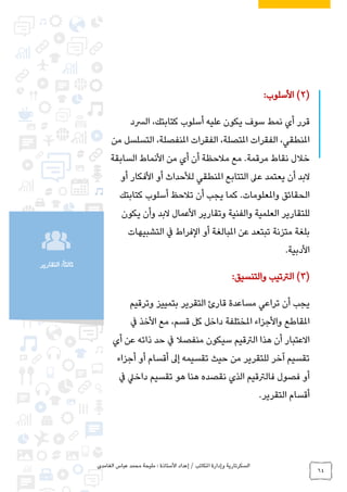 ‫الغامدي‬ ‫عباس‬ ‫محمد‬ ‫مليحة‬ : ‫األستاذة‬ ‫إعداد‬ / ‫املكاتب‬ ‫وإدارة‬ ‫السكرتارية‬
64
‫التقارير‬ :ً‫ا‬‫ثالث‬
(2)‫األسلوب‬:
‫قرر‬‫الرسد‬ ،‫كتابتك‬ ‫أسلوب‬ ‫عليه‬ ‫يكون‬ ‫سوف‬ ‫نمط‬ ‫أي‬
‫من‬ ‫التسلسل‬ ،‫املنفصلة‬ ‫الفقرات‬ ،‫املتصلة‬ ‫الفقرات‬ ،‫املنطقي‬
‫السابقة‬ ‫األنماط‬ ‫من‬ ‫أي‬ ‫أن‬ ‫مالحظة‬ ‫مع‬ .‫مرقمة‬ ‫نقاط‬ ‫خالل‬
‫أو‬ ‫األفكار‬ ‫أو‬ ‫لألحداث‬ ‫املنطقي‬ ‫التتابع‬ ‫عىل‬ ‫يعتمد‬ ‫أن‬ ‫البد‬
‫كتابتك‬ ‫أسلوب‬ ‫تالحظ‬ ‫أن‬ ‫يجب‬ ‫كما‬ .‫واملعلومات‬ ‫الحقائق‬
‫لل‬‫يكون‬ ‫وأن‬ ‫البد‬ ‫األعمال‬ ‫وتقارير‬ ‫والفنية‬ ‫العلمية‬ ‫تقارير‬
‫التشبيهات‬ ‫يف‬ ‫الفراط‬ ‫أو‬ ‫املبالغة‬ ‫عن‬ ‫تبتعد‬ ‫متزنة‬ ‫بلغة‬
‫األدبية‬.
(3)‫والتنسيق‬ ‫الرتتيب‬:
‫وترقيم‬ ‫بتمييز‬ ‫التقرير‬ ‫قارئ‬ ‫مساعدة‬ ‫تراعي‬ ‫أن‬ ‫يجب‬
‫يف‬ ‫األخذ‬ ‫مع‬ ،‫قسم‬ ‫كل‬ ‫داخل‬ ‫املختلفة‬ ‫واألجزاء‬ ‫املقاطع‬
‫الرتق‬ ‫هذا‬ ‫أن‬ ‫االعتبار‬‫أي‬ ‫عن‬ ‫ذاته‬ ‫حد‬ ‫يف‬ ‫منفصال‬ ‫سيكون‬ ‫يم‬
‫أجزاء‬ ‫أو‬ ‫أقسام‬ ‫إىل‬ ‫تقسيمه‬ ‫حيث‬ ‫من‬ ‫للتقرير‬ ‫آخر‬ ‫تقسيم‬
‫يف‬ ‫داخيل‬ ‫تقسيم‬ ‫هو‬ ‫هنا‬ ‫نقصده‬ ‫الذي‬ ‫فالرتقيم‬ ‫فصول‬ ‫أو‬
‫التقرير‬ ‫أقسام‬.
 