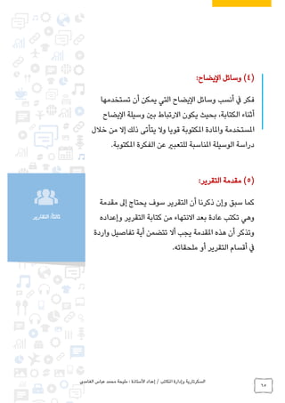 ‫الغامدي‬ ‫عباس‬ ‫محمد‬ ‫مليحة‬ : ‫األستاذة‬ ‫إعداد‬ / ‫املكاتب‬ ‫وإدارة‬ ‫السكرتارية‬
65
‫التقارير‬ :ً‫ا‬‫ثالث‬
(4)‫اليضاح‬ ‫وسائل‬:
‫التي‬ ‫اليضاح‬ ‫وسائل‬ ‫أنسب‬ ‫يف‬ ‫فكر‬‫تستخدمها‬ ‫أن‬ ‫يمكن‬
‫اليضاح‬ ‫وسيلة‬ ‫بني‬ ‫االرتباط‬ ‫يكون‬ ‫بحيث‬ ،‫الكتابة‬ ‫أثناء‬
‫خالل‬ ‫من‬ ‫إال‬ ‫ذلك‬ ‫يتأتى‬ ‫وال‬ ‫قويا‬ ‫املكتوبة‬ ‫واملادة‬ ‫املستخدمة‬
‫املكتوبة‬ ‫الفكرة‬ ‫عن‬ ‫للتعبري‬ ‫املناسبة‬ ‫الوسيلة‬ ‫دراسة‬.
(5)‫التقرير‬ ‫مقدمة‬:
‫مقدمة‬ ‫إىل‬ ‫يحتاج‬ ‫سوف‬ ‫التقرير‬ ‫أن‬ ‫ذكرنا‬ ‫وإن‬ ‫سبق‬ ‫كما‬
‫تكتب‬ ‫وهي‬‫وإعداده‬ ‫التقرير‬ ‫كتابة‬ ‫من‬ ‫االنتهاء‬ ‫بعد‬ ‫عادة‬
‫واردة‬ ‫تفاصيل‬ ‫أية‬ ‫تتضمن‬ ‫أال‬ ‫يجب‬ ‫املقدمة‬ ‫هذه‬ ‫أن‬ ‫وتذكر‬
‫ملحقاته‬ ‫أو‬ ‫التقرير‬ ‫أقسام‬ ‫يف‬.
 