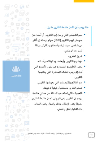 ‫الغامدي‬ ‫عباس‬ ‫محمد‬ ‫مليحة‬ : ‫األستاذة‬ ‫إعداد‬ / ‫املكاتب‬ ‫وإدارة‬ ‫السكرتارية‬
66
‫التقارير‬ :ً‫ا‬‫ثالث‬
‫ييل‬ ‫ما‬ ‫التقرير‬ ‫مقدمة‬ ‫تشمل‬ ‫أن‬ ‫ويجب‬ ‫هذا‬:
‫إليه‬ ‫يرسل‬ ‫الذي‬ ‫الشخص‬ ‫اسم‬‫من‬ ‫أسماء‬ ‫أو‬ ،‫التقرير‬
‫أكثر‬ ‫إىل‬ ‫إرساله‬ ‫سيتم‬ ‫كان‬ ‫إذا‬ ‫التقرير‬ ‫إليهم‬ ‫سريسل‬
‫وفقا‬ ‫بالرتتيب‬ ‫أسمائهم‬ ‫توضع‬ ‫حيث‬ ،‫شخص‬ ‫من‬
‫الوظيفي‬ ‫ملستواهم‬.
‫التقرير‬ ‫تاريخ‬.
‫و‬ .‫التقرير‬ ‫موضوع‬‫أ‬،‫ومكوناته‬ ،‫بعاده‬‫وأهدافه‬.
‫التي‬ ‫األحداث‬ ‫تطور‬ ‫عن‬ ‫املخترصة‬ ‫املعلومات‬ ‫بعض‬
‫الحارض‬ ‫املشكلة‬ ‫وجود‬ ‫إىل‬ ‫أدت‬‫يعالجها‬ ‫التي‬ ‫ة‬
‫التقرير‬.
‫التقرير‬ ‫يعرضها‬ ‫التي‬ ‫والتوصيات‬ ‫النتائج‬ ‫أهم‬.
‫ترتيبها‬ ‫وكيفية‬ ‫ومنطقية‬ ‫التقرير‬ ‫أقسام‬.
‫خاصة‬ ‫معاني‬ ‫عىل‬ ‫للداللة‬ ‫استخدمها‬ ‫التي‬ ‫التعبريات‬
‫التقرير‬ ‫مقدمة‬ ‫تجعل‬ ‫أن‬ ‫املهم‬ ‫ومن‬ ‫التقرير‬ ‫يف‬ ‫وردت‬
‫النقاط‬ ‫بعض‬ ‫بإظهار‬ ‫وذلك‬ .‫المكان‬ ‫بقدر‬ ‫مشوقة‬
‫ا‬ ‫املدلول‬ ‫ذات‬‫واملعميل‬ ‫ملايل‬.
 