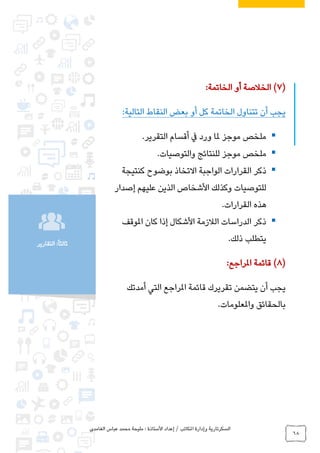 ‫الغامدي‬ ‫عباس‬ ‫محمد‬ ‫مليحة‬ : ‫األستاذة‬ ‫إعداد‬ / ‫املكاتب‬ ‫وإدارة‬ ‫السكرتارية‬
68
:ً‫ا‬‫ثالث‬‫التقارير‬
(7)‫الخاتمة‬ ‫أو‬ ‫الخالصة‬:
‫التالية‬ ‫النقاط‬ ‫بعض‬ ‫أو‬ ‫كل‬ ‫الخاتمة‬ ‫تتناول‬ ‫أن‬ ‫يجب‬:
‫التقرير‬ ‫أقسام‬ ‫يف‬ ‫ورد‬ ‫ملا‬ ‫موجز‬ ‫ملخص‬.
‫والتوصيات‬ ‫للنتائج‬ ‫موجز‬ ‫ملخص‬.
‫القرارات‬ ‫ذكر‬‫كنتيجة‬ ‫بوضوح‬ ‫االتخاذ‬ ‫الواجبة‬
‫إصدار‬ ‫عليهم‬ ‫الذين‬ ‫األشخاص‬ ‫وكذلك‬ ‫للتوصيات‬
‫القرارات‬ ‫هذه‬.
‫املوقف‬ ‫كان‬ ‫إذا‬ ‫األشكال‬ ‫الالزمة‬ ‫الدراسات‬ ‫ذكر‬
‫ذلك‬ ‫يتطلب‬.
(8)‫املراجع‬ ‫قائمة‬:
‫أمدتك‬ ‫التي‬ ‫املراجع‬ ‫قائمة‬ ‫تقريرك‬ ‫يتضمن‬ ‫أن‬ ‫يجب‬
‫واملعلومات‬ ‫بالحقائق‬.
 