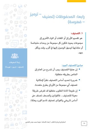 ‫الغامدي‬ ‫عباس‬ ‫محمد‬ ‫مليحة‬ : ‫األستاذة‬ ‫إعداد‬ / ‫املكاتب‬ ‫وإدارة‬ ‫السكرتارية‬
69
‫املحفوظات‬ :ً‫ا‬‫رابع‬
‫(تصنيف‬–‫ترميز‬–)‫فهرسة‬
1.‫التصنيف‬:
‫إىل‬ ‫األخرى‬ ‫املواد‬ ‫أو‬ ‫امللفات‬ ‫أو‬ ‫األوراق‬ ‫تقسيم‬ ‫هو‬
‫متجانسة‬ ‫وحدات‬ ‫من‬ ‫مجموعة‬ ‫كل‬ ‫تتكون‬ ‫بحيث‬ ‫مجموعات‬
‫وبأقل‬ ‫وقت‬ ‫أقرب‬ ‫يف‬ ‫إليها‬ ‫الوصول‬ ‫ليسهل‬ ‫متشابهة‬ ‫أو‬
.‫جهد‬
‫مبادئ‬:‫الجيد‬ ‫التصنيف‬
‫إىل‬ ‫العام‬ ‫من‬ ‫تندرج‬ ‫أن‬ ‫يجب‬ ‫التصنيف‬ ‫عملية‬ ‫إن‬
.‫منطقية‬ ‫بطريقه‬ ‫الخاص‬
ً‫ا‬‫نظر‬ ‫التصنيف‬ ‫أساس‬ ‫تحديد‬ ‫رضورة‬‫لمكانية‬
.‫متعددة‬ ‫بطرق‬ ‫األوراق‬ ‫من‬ ‫مجموعة‬ ‫أي‬ ‫تصنيف‬
‫طريقة‬ ‫تفرض‬ ‫قد‬ ‫حفظها‬ ‫املطلوب‬ ‫املادة‬ ‫طبيعة‬ ‫إن‬
‫للتصنيف‬ ‫معينة‬…‫تصنف‬ ‫والصحف‬ ‫فالقوانني‬‫عىل‬
‫تاريخي‬ ‫أساس‬.‫وهكذا‬ ‫املورد‬ ‫السم‬ ‫تصنيف‬ ‫والفواتري‬
 