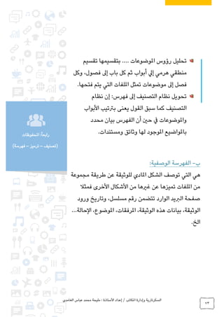 ‫الغامدي‬ ‫عباس‬ ‫محمد‬ ‫مليحة‬ : ‫األستاذة‬ ‫إعداد‬ / ‫املكاتب‬ ‫وإدارة‬ ‫السكرتارية‬
73
‫املحفوظات‬ :ً‫ا‬‫رابع‬
‫(تصنيف‬–‫ترميز‬–)‫فهرسة‬
‫املوضوعات‬ ‫رؤوس‬ ‫تحليل‬.…‫تقسيم‬ ‫بتقسيمها‬
‫إىل‬ ‫باب‬ ‫كل‬ ‫ثم‬ ‫أبواب‬ ‫إيل‬ ‫هرمي‬ ‫منطقي‬،‫فصول‬‫وكل‬
.‫فتحها‬ ‫يتم‬ ‫التي‬ ‫امللفات‬ ‫تمثل‬ ‫موضوعات‬ ‫إىل‬ ‫فصل‬
‫نظام‬ ‫إن‬ :‫فهرس‬ ‫إىل‬ ‫التصنيف‬ ‫نظام‬ ‫تحويل‬
‫كم‬ ‫التصنيف‬‫األبواب‬ ‫برتتيب‬ ‫يعنى‬ ‫القول‬ ‫سبق‬ ‫ا‬
‫محدد‬ ‫بيان‬ ‫الفهرس‬ ‫أن‬ ‫حني‬ ‫يف‬ ‫واملوضوعات‬
.‫ومستندات‬ ‫وثائق‬ ‫لها‬ ‫املوجود‬ ‫باملواضيع‬
‫ب‬-:‫الوصفية‬ ‫الفهرسة‬
‫املادي‬ ‫الشكل‬ ‫توصف‬ ‫التي‬ ‫هي‬‫مجموعة‬ ‫طريقة‬ ‫عن‬ ‫للوثيقة‬
‫فمثال‬ ‫األخرى‬ ‫األشكال‬ ‫من‬ ‫غريها‬ ‫عن‬ ‫تميزها‬ ‫امللفات‬ ‫من‬
‫ورود‬ ‫وتاريخ‬ ،‫مسلسل‬ ‫رقم‬ ‫تتضمن‬ ‫الوارد‬ ‫الربيد‬ ‫صفحة‬
‫الحالة‬ ،‫املوضوع‬ ،‫املرفقات‬ ،‫الوثيقة‬ ‫هذه‬ ‫بيانات‬ ،‫الوثيقة‬…
.‫الخ‬
 