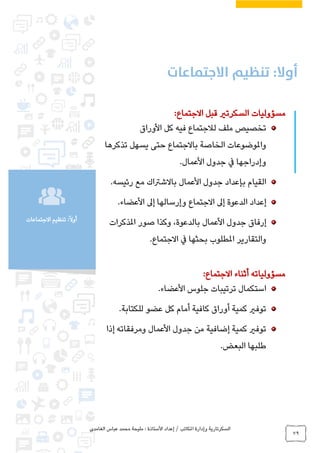 ‫الغامدي‬ ‫عباس‬ ‫محمد‬ ‫مليحة‬ : ‫األستاذة‬ ‫إعداد‬ / ‫املكاتب‬ ‫وإدارة‬ ‫السكرتارية‬
79
‫تنظيم‬ :ً‫ال‬‫أو‬‫االجتماعات‬
‫مسؤوليات‬‫السكرتري‬:‫االجتماع‬ ‫قبل‬
‫األوراق‬ ‫كل‬ ‫فيه‬ ‫لالجتماع‬ ‫ملف‬ ‫تخصيص‬
‫باالجتماع‬ ‫الخاصة‬ ‫واملوضوعات‬‫تذكرها‬ ‫يسهل‬ ‫حتى‬
.‫األعمال‬ ‫جدول‬ ‫يف‬ ‫وإدراجها‬
.‫رئيسه‬ ‫مع‬ ‫باالشرتاك‬ ‫األعمال‬ ‫جدول‬ ‫بإعداد‬ ‫القيام‬
.‫األعضاء‬ ‫إىل‬ ‫وإرسالها‬ ‫االجتماع‬ ‫إىل‬ ‫الدعوة‬ ‫إعداد‬
‫األعمال‬ ‫جدول‬ ‫إرفاق‬‫املذكرات‬ ‫صور‬ ‫وكذا‬ ،‫بالدعوة‬
.‫االجتماع‬ ‫يف‬ ‫بحثها‬ ‫املطلوب‬ ‫والتقارير‬
:‫االجتماع‬ ‫أثناء‬ ‫مسؤولياته‬
.‫األعضاء‬ ‫جلوس‬ ‫ترتيبات‬ ‫استكمال‬
.‫للكتابة‬ ‫عضو‬ ‫كل‬ ‫أمام‬ ‫كافية‬ ‫أوراق‬ ‫كمية‬ ‫توفري‬
‫إذا‬ ‫ومرفقاته‬ ‫األعمال‬ ‫جدول‬ ‫من‬ ‫إضافية‬ ‫كمية‬ ‫توفري‬
.‫البعض‬ ‫طلبها‬
 