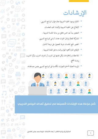 ‫الغامدي‬ ‫عباس‬ ‫محمد‬ ‫مليحة‬ : ‫األستاذة‬ ‫إعداد‬ / ‫املكاتب‬ ‫وإدارة‬ ‫السكرتارية‬
8
‫الرشادات‬
‫ام‬‫زت‬‫الال‬‫بوجود‬‫احلقيبة‬‫يبية‬‫ر‬‫التد‬‫معك‬‫ال‬‫و‬‫ط‬‫الربانمج‬‫ييب‬‫ر‬‫التد‬.
‫إطالع‬‫ل‬‫ا‬‫عىل‬‫احلقيبة‬‫يبية‬‫ر‬‫التد‬‫إعداد‬‫ل‬‫ا‬‫و‬‫اجليد‬‫للجلسات‬.
‫التحضري‬‫يبدأ‬‫بعد‬‫مخس‬‫دقائق‬‫من‬‫بداية‬‫اجللسة‬‫يبية‬‫ر‬‫التد‬.
‫املشاركة‬‫الفعاةل‬‫تبادل‬‫و‬‫ات‬‫رب‬‫اخل‬‫هدف‬‫سايس‬‫أ‬‫للربانمج‬‫ييب‬‫ر‬‫التد‬.
‫احلضور‬‫مجليع‬‫اجللسات‬‫رشط‬‫للحصول‬‫عىل‬‫درجة‬‫الامتياز‬.
‫إغالق‬‫ل‬‫ا‬‫لتام‬‫ا‬‫هجزة‬‫ل‬‫ال‬‫و‬‫اجل‬‫النداء‬‫و‬‫داخل‬‫القاعة‬‫يبية‬‫ر‬‫التد‬.
‫املالحظات‬‫احات‬‫رت‬‫والاق‬‫ميكن‬‫تقدميها‬‫إىل‬‫ا‬‫ملدرب‬‫ا‬‫و‬‫أ‬‫ملرشف‬‫يب‬‫ر‬‫التد‬‫مبركز‬‫يب‬‫ر‬‫التد‬
‫وخدمة‬‫متع‬‫جمل‬‫ا‬.
‫املامرسة‬‫العملية‬‫مترة‬‫ملس‬‫ا‬‫ات‬‫ر‬‫للمها‬‫بة‬‫املكتس‬‫يف‬‫الربانمج‬‫ييب‬‫ر‬‫التد‬‫عدم‬ ‫يضمن‬‫نه‬‫ا‬‫فقد‬.
 