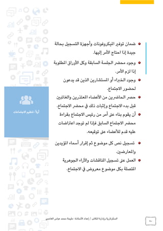 ‫الغامدي‬ ‫عباس‬ ‫محمد‬ ‫مليحة‬ : ‫األستاذة‬ ‫إعداد‬ / ‫املكاتب‬ ‫وإدارة‬ ‫السكرتارية‬
80
‫االجتماعات‬ ‫تنظيم‬ :ً‫ال‬‫أو‬
‫بحالة‬ ‫التسجيل‬ ‫وأجهزة‬ ‫امليكروفونات‬ ‫توفري‬ ‫ضمان‬
.‫إليها‬ ‫األمر‬ ‫احتاج‬ ‫إذا‬ ‫جيدة‬
‫املطلوبة‬ ‫األوراق‬ ‫وكل‬ ‫السابقة‬ ‫الجلسة‬ ‫محرض‬ ‫وجود‬
.‫األمر‬ ‫لزم‬ ‫إذا‬
‫يدعون‬ ‫قد‬ ‫الذين‬ ‫املستشارين‬ ‫أو‬ ‫الخرباء‬ ‫وجود‬
.‫االجتماع‬ ‫لحضور‬
‫املعتذر‬ ‫األعضاء‬ ‫من‬ ‫الحارضين‬ ‫حرص‬‫والغائبني‬ ‫ين‬
‫و‬ ‫االجتماع‬ ‫بدء‬ ‫قبل‬‫إ‬.‫االجتماع‬ ‫محرض‬ ‫يف‬ ‫ذلك‬ ‫ثبات‬
‫بقراءة‬ ‫االجتماع‬ ‫رئيس‬ ‫من‬ ‫أمر‬ ‫عىل‬ ‫بناء‬ ‫يقوم‬ ‫أن‬
‫لم‬ ‫فإذا‬ ‫السابق‬ ‫االجتماع‬ ‫محرض‬‫اعرتاضات‬ ‫توجد‬
.‫توقيعه‬ ‫عىل‬ ‫لألعضاء‬ ‫قدم‬ ‫عليه‬
‫املؤيدين‬ ‫أسماء‬ ‫إقرار‬ ‫ثم‬ ‫موضوع‬ ‫كل‬ ‫نص‬ ‫تسجيل‬
.‫واملعارضني‬
‫املناقشات‬ ‫تسجيل‬ ‫عىل‬ ‫العمل‬‫الجوهرية‬ ‫واآلراء‬
‫معروض‬ ‫موضوع‬ ‫بكل‬ ‫املتصلة‬.‫االجتماع‬ ‫يف‬
 