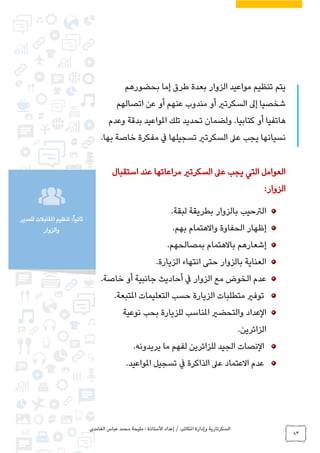 ‫الغامدي‬ ‫عباس‬ ‫محمد‬ ‫مليحة‬ : ‫األستاذة‬ ‫إعداد‬ / ‫املكاتب‬ ‫وإدارة‬ ‫السكرتارية‬
83
‫للمدير‬ ‫املقابالت‬ ‫تنظيم‬ :ً‫ا‬‫ثاني‬
‫والزوار‬
‫بحضورهم‬ ‫إما‬ ‫طرق‬ ‫بعدة‬ ‫الزوار‬ ‫مواعيد‬ ‫تنظيم‬ ‫يتم‬
‫عن‬ ‫أو‬ ‫عنهم‬ ‫مندوب‬ ‫أو‬ ‫السكرتري‬ ‫إىل‬ ‫شخصيا‬‫اتصالهم‬
‫وعدم‬ ‫بدقة‬ ‫املواعيد‬ ‫تلك‬ ‫تحديد‬ ‫ولضمان‬ .‫كتابيا‬ ‫أو‬ ‫هاتفيا‬
‫بها‬ ‫خاصة‬ ‫مفكرة‬ ‫يف‬ ‫تسجيلها‬ ‫السكرتري‬ ‫عىل‬ ‫يجب‬ ‫نسيانها‬.
‫استقبال‬ ‫عند‬ ‫مراعاتها‬ ‫السكرتري‬ ‫عىل‬ ‫يجب‬ ‫التي‬ ‫العوامل‬
‫الزوار‬:
‫لبقة‬ ‫بطريقة‬ ‫بالزوار‬ ‫الرتحيب‬.
‫الحفاوة‬ ‫إظهار‬‫واالهتمام‬‫بهم‬.
‫إشعارهم‬‫باالهتمام‬‫بمصالحهم‬.
‫الزيارة‬ ‫انتهاء‬ ‫حتى‬ ‫بالزوار‬ ‫العناية‬.
‫خاصة‬ ‫أو‬ ‫جانبية‬ ‫أحاديث‬ ‫يف‬ ‫الزوار‬ ‫مع‬ ‫الخوض‬ ‫عدم‬.
‫املتبعة‬ ‫التعليمات‬ ‫حسب‬ ‫الزيارة‬ ‫متطلبات‬ ‫توفري‬.
‫العداد‬‫نوعية‬ ‫بحب‬ ‫للزيارة‬ ‫املناسب‬ ‫والتحضري‬
‫الزائرين‬.
‫النصات‬‫يريدونه‬ ‫ما‬ ‫لفهم‬ ‫للزائرين‬ ‫الجيد‬.
‫عدم‬‫االعتماد‬‫الذاك‬ ‫عىل‬‫املواعيد‬ ‫تسجيل‬ ‫يف‬ ‫رة‬.
 