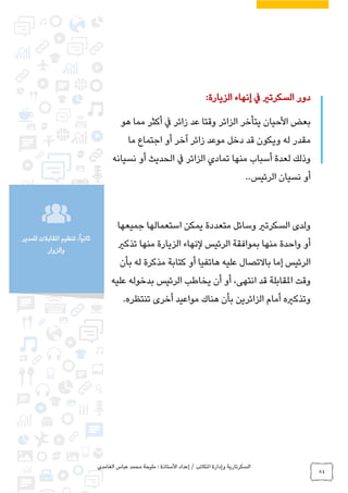 ‫الغامدي‬ ‫عباس‬ ‫محمد‬ ‫مليحة‬ : ‫األستاذة‬ ‫إعداد‬ / ‫املكاتب‬ ‫وإدارة‬ ‫السكرتارية‬
84
‫للمدير‬ ‫املقابالت‬ ‫تنظيم‬ :ً‫ا‬‫ثاني‬
‫والزوار‬
‫الزيارة‬ ‫إنهاء‬ ‫يف‬ ‫السكرتري‬ ‫دور‬:
‫بعض‬‫األحيان‬‫هو‬ ‫مما‬ ‫أكثر‬ ‫يف‬ ‫زائر‬ ‫عد‬ ‫وقتا‬ ‫الزائر‬ ‫يتأخر‬
‫مو‬ ‫دخل‬ ‫قد‬ ‫ويكون‬ ‫له‬ ‫مقدر‬‫زائر‬ ‫عد‬‫ما‬ ‫اجتماع‬ ‫أو‬ ‫آخر‬
‫نسيانه‬ ‫أو‬ ‫الحديث‬ ‫يف‬ ‫الزائر‬ ‫تمادي‬ ‫منها‬ ‫أسباب‬ ‫لعدة‬ ‫وذلك‬
‫الرئيس‬ ‫نسيان‬ ‫أو‬..
‫جميعها‬ ‫استعمالها‬ ‫يمكن‬ ‫متعددة‬ ‫وسائل‬ ‫السكرتري‬ ‫ولدى‬
‫الرئيس‬ ‫بموافقة‬ ‫منها‬ ‫واحدة‬ ‫أو‬‫لنهاء‬‫تذكري‬ ‫منها‬ ‫الزيارة‬
‫إما‬ ‫الرئيس‬‫باالتصال‬‫بأن‬ ‫له‬ ‫مذكرة‬ ‫كتابة‬ ‫أو‬ ‫هاتفيا‬ ‫عليه‬
‫وقت‬‫انتهى‬ ‫قد‬ ‫املقابلة‬‫عليه‬ ‫بدخوله‬ ‫الرئيس‬ ‫يخاطب‬ ‫أن‬ ‫أو‬ ،
‫تنتظره‬ ‫أخرى‬ ‫مواعيد‬ ‫هناك‬ ‫بأن‬ ‫الزائرين‬ ‫أمام‬ ‫وتذكريه‬.
 