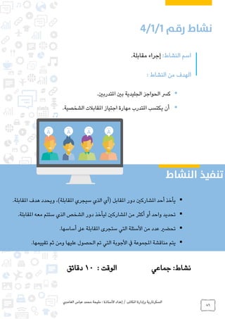 ‫الغامدي‬ ‫عباس‬ ‫محمد‬ ‫مليحة‬ : ‫األستاذة‬ ‫إعداد‬ / ‫املكاتب‬ ‫وإدارة‬ ‫السكرتارية‬
86
:‫النشاط‬ ‫اسم‬.‫مقابلة‬ ‫إجراء‬
‫الهدف‬: ‫النشاط‬ ‫من‬
.‫املتدربني‬ ‫بني‬ ‫الجليدية‬ ‫الحواجز‬ ‫كرس‬
‫امل‬ ‫يكتسب‬ ‫أن‬‫الشخصية‬ ‫املقابالت‬ ‫اجتياز‬ ‫مهارة‬ ‫تدرب‬.
‫جماعي‬ :‫نشاط‬: ‫الوقت‬10‫دقائق‬
.‫املقابلة‬ ‫هدف‬ ‫ويحدد‬ ،)‫املقابلة‬ ‫سيجري‬ ‫الذي‬ ‫(أي‬ ‫املقابل‬ ‫دور‬ ‫املشاركني‬ ‫أحد‬ ‫يأخذ‬
‫الذي‬ ‫الشخص‬ ‫دور‬ ‫ليأخذ‬ ‫املشاركني‬ ‫من‬ ‫أكثر‬ ‫أو‬ ‫واحد‬ ‫تحديد‬.‫املقابلة‬ ‫معه‬ ‫ستتم‬
.‫أساسها‬ ‫عىل‬ ‫املقابلة‬ ‫ستجرى‬ ‫التي‬ ‫األسئلة‬ ‫من‬ ‫عدد‬ ‫تحضري‬
.‫تقييمها‬ ‫ثم‬ ‫ومن‬ ‫عليها‬ ‫الحصول‬ ‫تم‬ ‫التي‬ ‫األجوبة‬ ‫يف‬ ‫املجموعة‬ ‫مناقشة‬ ‫يتم‬
0
 